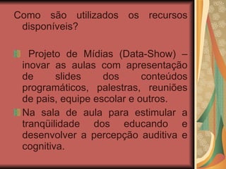 Como são utilizados os recursos disponíveis?  Projeto de Mídias (Data-Show) – inovar as aulas com apresentação de slides dos conteúdos programáticos, palestras, reuniões de pais, equipe escolar e outros. Na sala de aula para estimular a tranqüilidade dos educando e desenvolver a percepção auditiva e cognitiva.   