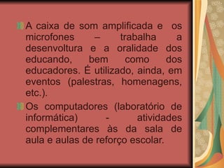 A caixa de som amplificada e  os microfones – trabalha a desenvoltura e a oralidade dos educando, bem como dos educadores. É utilizado, ainda, em eventos (palestras, homenagens, etc.). Os computadores (laboratório de informática) - atividades complementares às da sala de aula e aulas de reforço escolar. 