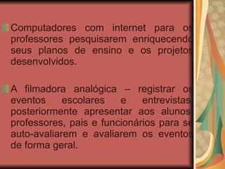 Computadores com internet para os professores pesquisarem enriquecendo seus planos de ensino e os projetos desenvolvidos.   A filmadora analógica – registrar os eventos escolares e entrevistas; posteriormente apresentar aos alunos, professores, pais e funcionários para se auto-avaliarem e avaliarem os eventos de forma geral. 
