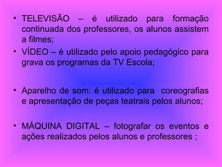 TELEVISÃO – é utilizado para formação continuada dos professores, os alunos assistem a filmes; VÍDEO – é utilizado pelo apoio pedagógico para grava os programas da TV Escola; Aparelho de som: é utilizado para  coreografias e apresentação de peças teatrais pelos alunos; MÁQUINA DIGITAL – fotografar os eventos e ações realizados pelos alunos e professores ; 