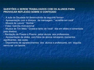 QUESTÕES A SEREM TRABALHADOS COM OS ALUNOS PARA PROVOCAR REFLEXÃO SOBRE O CONTEÚDO :  A aula da Saudade foi desenvolvida da seguinte forma> Apresentação com a diretora  da mensagem  “ acredite em você” Música de Louvor “ Sonhar ”  Vídeo: Gaivota motivacional  Musica de Tim Maia “ Gostava tanto de Você”  lida em slides e comentada pela diretora. Recitação de Poesia e Poema  pelos alunos  aos professores. Apresentação de slides  com fotos de alunos retratando momentos significantes  das aulas. Depoimento de agradecimentos  dos  alunos e professores, em  seguida  serviu-se  um lanche. 