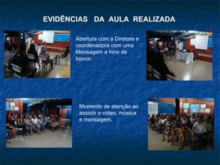 EVIDÊNCIAS  DA  AULA  REALIZADA Abertura com a Diretora e coordenadora com uma Mensagem e hino de louvor. Momento de atenção ao assistir o vídeo, música e mensagem. 