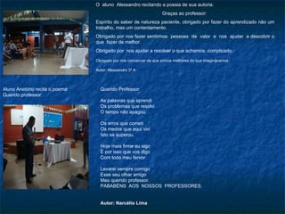 O  aluno  Alessandro recitando a poesia de sua autoria:  Graças ao professor:  Espírito do saber de natureza paciente, obrigado por fazer do aprendizado não um trabalho, mas um contentamento. Obrigado por nos fazer sentirmos  pessoas  de  valor  e  nos  ajudar  a descobrir o que  fazer de melhor.  Obrigado por  nos ajudar a resolver o que achamos  complicado. Obrigado por nos convencer de que somos melhores do que imaginávamos. Autor: Alessandro 3º A Querido Professor As palavras que aprendi Os problemas que resolvi O tempo não apagou.   Os erros que cometi Os medos que aqui vivi Isto se superou. Hoje mais firme eu sigo É por isso que vos digo Com todo meu fervor: Levarei sempre comigo Esse seu olhar amigo Meu querido professor. PABABÉNS  AOS  NOSSOS  PROFESSORES. Autor: Narcélio Lima Aluno Anatório recita o poema: Querido professor 