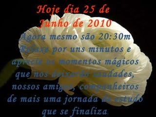 Hoje dia 25 de  Junho de 2010 Agora mesmo são 20:30m Relaxe por uns minutos e aprecie os momentos mágicos que nos deixarão saudades, nossos amigos, companheiros de mais uma jornada de estudo que se finaliza . 