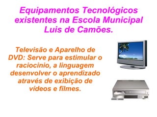 Equipamentos Tecnológicos existentes na Escola Municipal Luis de Camões. Televisão e Aparelho de DVD: Serve para estimular o raciocinio, a linguagem desenvolver o aprendizado através de exibição de vídeos e filmes. 