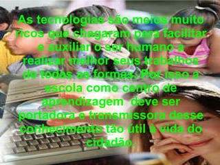 As tecnologias são meios muito ricos que chagaram para facilitar e auxiliar o ser humano a realizar melhor seus trabalhos de todas as formas. Por isso a escola como centro de aprendizagem  deve ser portadora e transmissora desse conhecimento tão útil à vida do cidadão. 