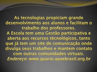 As tecnologias propiciam grande desenvolvimento aos alunos e facilitam o trabalho dos professores.A Escola tem uma Gestão participativa e aberta aos recursos técnológicos, tanto que já tem um site de comunicação onde divulga seus trabalhos e mantem contato com outras comunidades virtuais. Endereço: www.guarai.apaebrasil.org.br 