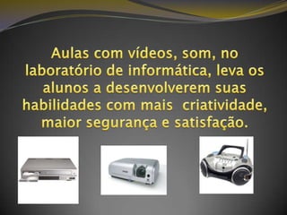 Aulas com vídeos, som, no laboratório de informática, leva os alunos a desenvolverem suas habilidades com mais  criatividade, maior segurança e satisfação.   