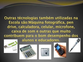 Outras técnologias também utilizadas na Escola são:Máquina fotográfica, pen drive, calculadora, celular, microfone, caixa de som e outras que muito contribuem para o bom desempenho dos alunos e educadores. 