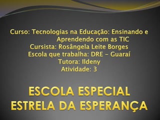 Curso: Tecnologias na Educação: Ensinando e                Aprendendo com as TICCursista: Rosângela Leite BorgesEscola que trabalha: DRE - GuaraíTutora: IldenyAtividade: 3ESCOLA ESPECIAL ESTRELA DA ESPERANÇA 