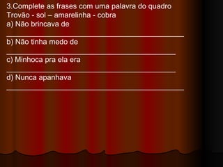3.Complete as frases com uma palavra do quadro Trovão - sol – amarelinha - cobra a) Não brincava de ___________________________________________  b) Não tinha medo de _________________________________________  c) Minhoca pra ela era _________________________________________ d) Nunca apanhava ___________________________________________  