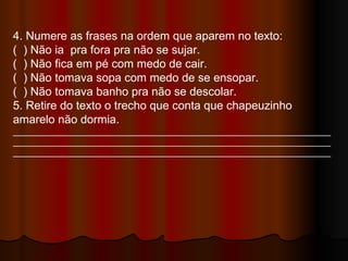 4. Numere as frases na ordem que aparem no texto: (  ) Não ia  pra fora pra não se sujar. (  ) Não fica em pé com medo de cair. (  ) Não tomava sopa com medo de se ensopar. (  ) Não tomava banho pra não se descolar. 5. Retire do texto o trecho que conta que chapeuzinho amarelo não dormia. ______________________________________________________________________________________________________________________________________________________________________________________________________ 