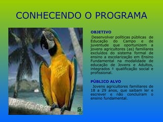 CONHECENDO O PROGRAMA OBJETIVO Desenvolver políticas públicas  de Educação do Campo e de juventude que oportunizem a jovens agricultores (as) familiares excluídos do sistema formal de ensino a escolarização em Ensino Fundamental na modalidade de educação de Jovens e Adultos, integrados à qualificação social e profissional. PÚBLICO ALVO Jovens agricultores familiares de 18 a 29 anos, que saibam ler e escrever e não concluíram o ensino fundamental. 