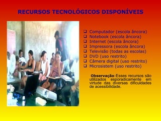 RECURSOS TECNOLÓGICOS DISPONÍVEIS Computador (escola âncora) Notebook (escola âncora) Internet (escola âncora) Impressora (escola âncora) Televisão (todas as escolas) DVD (uso restrito) Câmera digital (uso restrito) Microsistem (uso restrito) Observação : Esses recursos são utilizados esporadicamente em virtude das diversas dificuldades de acessibilidade. 