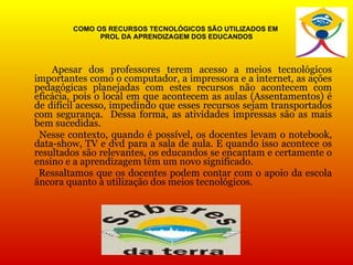 COMO OS RECURSOS TECNOLÓGICOS SÃO UTILIZADOS EM  PROL DA APRENDIZAGEM DOS EDUCANDOS Apesar dos professores terem acesso a meios tecnológicos importantes como o computador, a impressora e a internet, as ações pedagógicas planejadas com estes recursos não acontecem com eficácia, pois o local em que acontecem as aulas (Assentamentos) é de difícil acesso, impedindo que esses recursos sejam transportados com segurança.  Dessa forma, as atividades impressas são as mais bem sucedidas. Nesse contexto, quando é possível, os docentes levam o notebook, data-show, TV e dvd para a sala de aula. E quando isso acontece os resultados são relevantes, os educandos se encantam e certamente o ensino e a aprendizagem têm um novo significado. Ressaltamos que os docentes podem contar com o apoio da escola âncora quanto à utilização dos meios tecnológicos. 