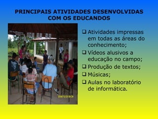 PRINCIPAIS ATIVIDADES DESENVOLVIDAS COM OS EDUCANDOS Atividades impressas em todas as áreas do conhecimento; Vídeos alusivos a educação no campo; Produção de textos; Músicas; Aulas no laboratório de informática . 