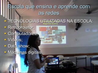 Escola que ensina e aprende com
                as redes
   TECNOLOGIAS UTILIZADAS NA ESCOLA:
   Retroprojetor;
   Computadores;
   Vídeos;
   Data show;
   Máquinas digitais;
 