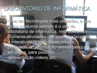 LABORATÓRIO DE INFORMÁTICA

 Uma das tecnologias mais utilizadas, e que
  todos os alunos adoram é o uso do
  laboratório de informática, nela utilizamos
  inúmeras atividades das quais destacamos:
  a interatividade nos mapas virtuais,
  pesquisas, a organização dessas pesquisa
  em slides, para posterior
  apresentação,vídeos ,etc.
 
