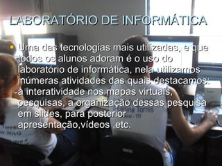 LABORATÓRIO DE INFORMÁTICA Uma das tecnologias mais utilizadas, e que todos os alunos adoram é o uso do laboratório de informática, nela utilizamos  inúmeras atividades das quais destacamos: a interatividade nos mapas virtuais, pesquisas, a organização dessas pesquisa em slides, para posterior apresentação,vídeos ,etc. 
