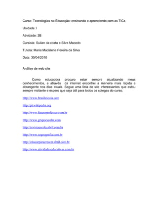 Curso: Tecnologias na Educação: ensinando e aprendendo com as TICs

Unidade: I

Atividade: 3B

Cursista: Suilan da costa e Silva Macedo

Tutora: Maria Madalena Pereira da Silva

Data: 30/04/2010


Análise de web site


      Como educadora procuro estar sempre atualizando meus
conhecimentos, e através da internet encontrei a maneira mais rápida e
abrangente nos dias atuais. Segue uma lista de site interessantes que estou
sempre visitante e espero que seja útil para todos os colegas do curso.

http://www.brasilescola.com

http://pt.wikipedia.org

http://www.futuroprofessor.com.br

http://www.grupoescolar.com

http://revistaescola.abril.com.br

http://www.sogeografia.com.br

http://educarparacrescer.abril.com.br

http://www.atividadeseducativas.com.br
 