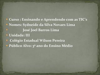 Curso : Ensinando e Aprendendo com as TIC’s Nomes: Sydneide da Silva Novaes Lima José Joel Barros Lima Unidade: III Colégio Estadual Wilson Pereira Público Alvo: 3º ano do Ensino Médio 