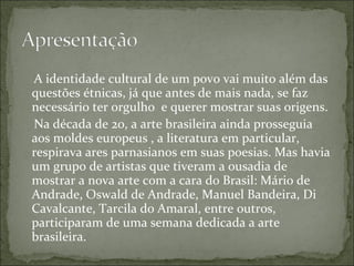 A identidade cultural de um povo vai muito além das questões étnicas, já que antes de mais nada, se faz necessário ter orgulho  e querer mostrar suas origens. Na década de 20, a arte brasileira ainda prosseguia aos moldes europeus , a literatura em particular, respirava ares parnasianos em suas poesias. Mas havia um grupo de artistas que tiveram a ousadia de mostrar a nova arte com a cara do Brasil: Mário de Andrade, Oswald de Andrade, Manuel Bandeira, Di Cavalcante, Tarcila do Amaral, entre outros, participaram de uma semana dedicada a arte brasileira. 