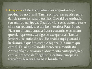 Abaporu  - Este é o quadro mais importante já produzido no Brasil. Tarsila pintou um quadro para dar de presente para o escritor Oswald de Andrade, seu marido na época. Quando viu a tela, assustou-se e chamou seu amigo, o também escritor Raul Bopp. Ficaram olhando aquela figura estranha e acharam que ela representava algo de excepcional. Tarsila lembrou-se então de seu dicionário tupi-guarani e batizaram o quadro como Abaporu (o homem que come). Foi aí que Oswald escreveu o Manifesto Antropófago e criaram o Movimento Antropofágico, com a intenção de "deglutir" a cultura européia e transformá-la em algo bem brasileiro. 