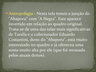 Antropofagia  - Nesta tela temos a junção do "Abaporu" com "A Negra". Este aparece invertido em relação ao quadro original. Trata-se de uma das telas mais significativas de Tarsila e o colecionador Eduardo Costantini, dono do "Abaporu", está muito interessado no quadro e já ofereceu uma soma muito alta por ele (que foi recusada pelos atuais donos). 