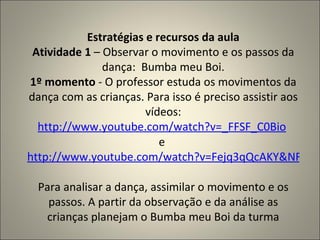Estratégias e recursos da aula Atividade 1  – Observar o movimento e os passos da dança:  Bumba meu Boi. 1º momento  - O professor estuda os movimentos da dança com as crianças. Para isso é preciso assistir aos vídeos: http://www.youtube.com/watch?v=_FFSF_C0Bio   e  http://www.youtube.com/watch?v=Fejq3qQcAKY&NR=1   Para analisar a dança, assimilar o movimento e os passos. A partir da observação e da análise as crianças planejam o Bumba meu Boi da turma 