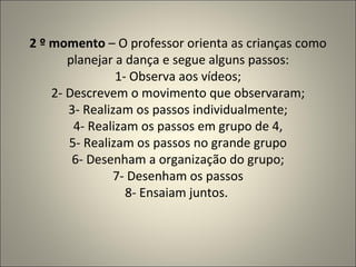 2 º momento  – O professor orienta as crianças como planejar a dança e segue alguns passos: 1- Observa aos vídeos; 2- Descrevem o movimento que observaram; 3- Realizam os passos individualmente; 4- Realizam os passos em grupo de 4, 5- Realizam os passos no grande grupo 6- Desenham a organização do grupo; 7- Desenham os passos 8- Ensaiam juntos.  