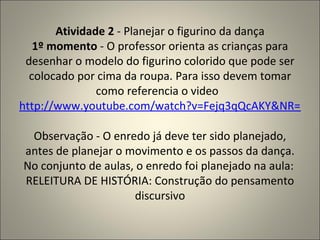 Atividade 2  - Planejar o figurino da dança 1º momento  - O professor orienta as crianças para desenhar o modelo do figurino colorido que pode ser colocado por cima da roupa. Para isso devem tomar como referencia o video   http://www.youtube.com/watch?v=Fejq3qQcAKY&NR=1   Observação - O enredo já deve ter sido planejado, antes de planejar o movimento e os passos da dança. No conjunto de aulas, o enredo foi planejado na aula:  RELEITURA DE HISTÓRIA: Construção do pensamento discursivo 