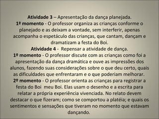 Atividade 3  – Apresentação da dança planejada. 1ª momento  - O professor organiza as crianças conforme o planejado e as deixam a vontade, sem interferir, apenas acompanha o espetáculo das crianças, que cantam, dançam e dramatizam a festa do Boi. Atividade 4  -  Repensar a atividade de dança. 1º momento  - O professor discute com as crianças como foi a apresentação da dança dramática e ouve as impressões dos alunos, fazendo suas considerações sobre o que deu certo, quais as dificuldades que enfrentaram e o que poderiam melhorar.  2º momento  - O professor orienta as crianças para registrar a festa do Boi  meu Boi. Elas usam o desenho e a escrita para relatar a própria experiência vivenciada. No relato devem destacar o que fizeram; como se comportou a platéia; e quais os sentimentos e sensações que tiveram no momento que estavam dançando.  