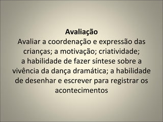 Avaliação Avaliar a coordenação e expressão das crianças; a motivação; criatividade; a habilidade de fazer síntese sobre a vivência da dança dramática; a habilidade de desenhar e escrever para registrar os acontecimentos 