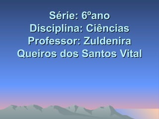 Série: 6ºano Disciplina: Ciências Professor: Zuldenira Queiros dos Santos Vital 