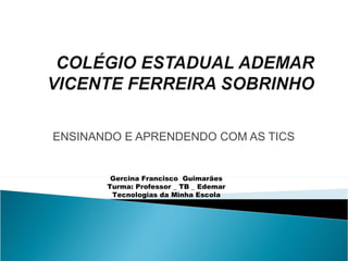ENSINANDO E APRENDENDO COM AS TICS Gercina Francisco  Guimarães Turma: Professor _ TB _ Edemar Tecnologias da Minha Escola 