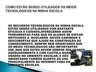 OS RECURSOS TECNOLÓGICOS DA MINHA ESCOLA ESTÃO SENDO UTILIZADOS COM BASTANTE EFICÁCIA E CUIDADO,OFERECENDO ASSIM FERRAMENTAS PARA QUE OS ALUNOS SE SINTAM  MOTIVADOS A  BUSCAREM  NOVOS CAMINHOS E DESCOBERTAS QUE AJUDE NA CONSTRUÇÃO DO CONHECIMENTO. SEMPRE BEM ORIENTADOS QUE OS MEIOS TECNOLÓGICOS SÃO IMPORTANTES SIM ,MAS QUE ESTES DEVEM SEMPRE SER USADOS ADEQUADAMENTE E COM CAUTELA QUANDO USADOS NO AMBIENTE ESCOLAR, E SÃO ORIENTADOS TAMBÉM QUANTO AO USO PRINCIPALMENTE DA INTERNET FORA DO AMBIENTE ESCOLAR.  