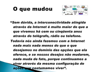 “ Sem dúvida, a interconectividade atingida através da Internet é muito maior do que a que vivemos há cem ou cinqüenta anos através do telégrafo, rádio ou telefone. Todavia nós ainda fazemos com a Internet nada mais nada menos do que o que desejamos no domínio das opções que ela oferece, e se nossos desejos não mudarem, nada muda de fato, porque continuamos a viver através da mesma configuração de ações que costumamos viver”. 