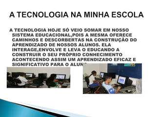 A TECNOLOGIA HOJE SÓ VEIO SOMAR EM NOSSO SISTEMA EDUCACIONAL,POIS A MESMA OFERECE CAMINHOS E DESCORBERTAS NA CONSTRUÇÃO DO APRENDIZADO DE NOSSOS ALUNOS. ELA INTERAGE,ENVOLVE E LEVA O EDUCANDO A CONSTRUIR O SEU PRÓPRIO CONHECIMENTO ACONTECENDO ASSIM UM APRENDIZADO EFICAZ E SIGNIFICATIVO PARA O ALUNO. 
