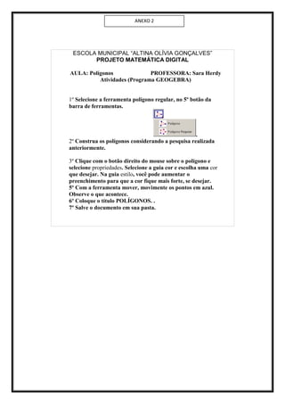 ANEXO 2




 ESCOLA MUNICIPAL “ALTINA OLÍVIA GONÇALVES”
       PROJETO MATEMÁTICA DIGITAL

AULA: Polígonos              PROFESSORA: Sara Herdy
          Atividades (Programa GEOGEBRA)


1º Selecione a ferramenta polígono regular, no 5º botão da
barra de ferramentas.



                                                   .
2º Construa os polígonos considerando a pesquisa realizada
anteriormente.

3º Clique com o botão direito do mouse sobre o polígono e
selecione propriedades. Selecione a guia cor e escolha uma cor
que desejar. Na guia estilo, você pode aumentar o
preenchimento para que a cor fique mais forte, se desejar.
5º Com a ferramenta mover, movimente os pontos em azul.
Observe o que acontece.
6º Coloque o título POLÍGONOS. .
7º Salve o documento em sua pasta.
 