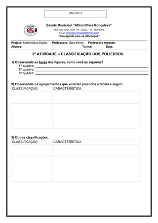 ANEXO 3



                          Escola Municipal “Altina Olívia Gonçalves”
                               Rua José Jorge Chain, 55 – Iguaçu – tel.: 3829.8346
                                   E-mail: ipatinga.emaog@gmail.com
                                   “Interagindo com as diferenças”

Projeto: Matemática Digital   Professora: Sara Herdy Professora regente:
Alunos:                                            Turma:        Data:

               2ª ATIVIDADE – CLASSIFICAÇÃO DOS POLIEDROS

1) Observando as faces das figuras, como você as separou?
     1º quadro: ________________________________________________________________
     2º quadro: ________________________________________________________________
     3º quadro: ________________________________________________________________


2) Observando os agrupamentos que você fez preencha a tabela a seguir:
CLASSIFICAÇÃO           CARACTERÍSTICA




3) Outras classificações.
CLASSIFICAÇÃO                 CARACTERÍSTICA
 