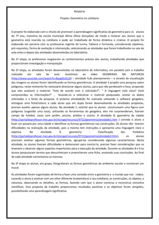 Relatório

                                        Projeto: Geometria no cotidiano



O projeto foi elaborado com o intuito de promover a aprendizagem significativa da geometria para os alunos
do 7º ano, matutino da escola municipal Altina Olívia Gonçalves de modo a mostrar aos alunos que a
geometria está inserida no cotidiano e pode ser trabalhada de forma dinâmica e criativa. O projeto foi
elaborado em parceria com as professoras regente de turma, Fabiana e Fernanda, considerando objetivos,
pré-requisitos, forma de avaliação e intervenção, selecionando as atividades que foram trabalhadas na sala de
aula antes e depois das atividades desenvolvidas no laboratório.

Na 1ª etapa, as professoras resgataram os conhecimentos prévios dos alunos, trabalhando atividades que
proporcionam investigação e manipulação.

Na 2ª etapa, as atividades foram desenvolvidas no laboratório de informática, em paralelo com o trabalho
realizado     em     sala     de    aula.   Assistimos      ao      vídeo     GEOMERIAS     NA    NATUREZA
(http://www.youtube.com/watch?v=8azgdSzGLdI) – atividade 4,do planejamento – e através da visualização
das imagens os alunos foram identificando as formas geométricas. A atividade 5 propõe uma pesquisa sobre
polígonos, neste momento foi necessário direcionar alguns alunos, para que não perdessem o foco, propondo
que eles analisem o material: “Está de acordo com o solicitado?”, “ A linguagem está clara? Você
compreendeu as informações?” , levando-os a selecionar o material pesquisado, anotar os dados
solicitados e a fonte da pesquisa. A próxima atividade(6) foi realizada utilizando o software geogebra,
entreguei uma ficha/roteiro a cada aluno que em dupla foram desenvolvendo as atividades propostas,
precisei auxiliar apenas alguns alunos. Na atividade 7, solicitei que os alunos construíssem uma figura com
polígonos (sugestão uma casa), utilizando as ferramentas do geogebra, eles me surpreenderam, fizeram
campo de futebol, casas com jardim, piscina, prédios e outros. A atividade 8, geometria da cidade
(http://portaldoprofessor.mec.gov.br/storage/recursos/9712/geometria/atividade1.htm ) convida o aluno a
fazer um passeio por uma cidade e identificar as formas geométricas nas construções. Os alunos não tiveram
dificuldades na realização da atividade, pois a mesma tem instruções e apresenta uma linguagem clara e
objetiva.       Na       atividade      9,       geometria        -       Classificação    dos     Poliedros
(http://portaldoprofessor.mec.gov.br/storage/recursos/9712/geometria/atividade2.htm),          os     alunos
precisam analisar algumas formas geométricas, agrupá-las considerando algumas características. Nesta
atividade, os alunos tiveram dificuldades e demoraram para concluí-la, precisei fazer considerações que os
levassem a observar alguns aspectos importantes para a execução da atividade. Durante as atividades 8 e 9 os
alunos pesquisaram termos que desconheciam e preencheram uma ficha, anotando suas conclusões. Ao final
de cada atividade comentamos as mesmas.

Na 3ª etapa os alunos, em grupo, fotografaram as formas geométricas do ambiente escolar e montaram um
mural.

As atividades foram organizadas de forma a fazer uma conexão entre a geometria e o mundo que nos rodeia.
Levando o aluno a analisar com um olhar diferente (matemático) o seu cotidiano, as construções, os objetos, a
natureza, observando os detalhes, as formas, fazendo com que o aluno construa e reconstrua conceitos
científicos. Essa proposta de trabalho proporcionou resultados positivos e os objetivos foram atingidos,
possibilitando uma aprendizagem significativa.
 