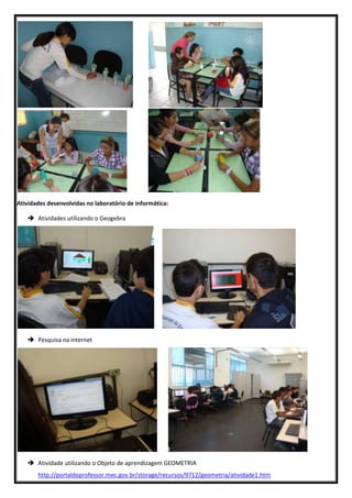 Atividades desenvolvidas no laboratório de informática:

    Atividades utilizando o Geogebra




    Pesquisa na internet




    Atividade utilizando o Objeto de aprendizagem GEOMETRIA
       http://portaldoprofessor.mec.gov.br/storage/recursos/9712/geometria/atividade1.htm
 
