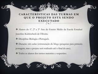 C A R A C T E R Í S T I CA S DA S T U R M A S E M
       QUE O PROJETO ESTÁ SENDO
                     E X E C U TA D O


 Alunos do 1º, 2º e 3º Ano do Ensino Médio da Escola Estadual
Juscelino Kubitscheck de Oliveira.

 Disciplina: Biologia e Português.

 Duração: três aulas (estruturação do blog e pesquisas para primeira
postagem, mas o projeto será realizado até o final do ano).

 Todos os alunos dos turnos matutino e vespertino.
 