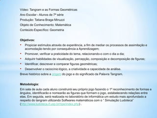 Vídeo: Tangram e as Formas GeométricasAno Escolar - Alunos de 7ª sérieProdução: Tatiana Braga MinuzziObjeto de Conhecimento: MatemáticaConteúdo Específico: GeometriaObjetivos:Propiciar estímulos através de experiência, a fim de mediar os processos de assimilação e acomodação tendo por consequência a Aprendizagem;