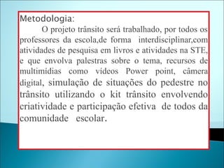 Metodologia:
       O projeto trânsito será trabalhado, por todos os
professores da escola,de forma interdisciplinar,com
atividades de pesquisa em livros e atividades na STE,
e que envolva palestras sobre o tema, recursos de
multimídias como vídeos Power point, câmera
digital, simulação de situações do pedestre no
trânsito utilizando o kit trânsito envolvendo
criatividade e participação efetiva de todos da
comunidade escolar.
 