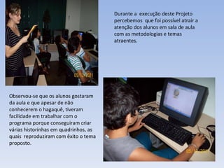 Durante a  execução deste Projeto percebemos  que foi possível atrair a atenção dos alunos em sala de aula com as metodologias e temas atraentes.  Observou-se que os alunos gostaram da aula e que apesar de não conhecerem o hagaquê, tiveram facilidade em trabalhar com o programa porque conseguiram criar várias historinhas em quadrinhos, as quais  reproduziram com êxito o tema proposto. 
