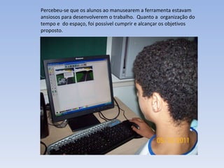 Percebeu-se que os alunos ao manusearem a ferramenta estavam ansiosos para desenvolverem o trabalho.  Quanto a  organização do tempo e  do espaço, foi possível cumprir e alcançar os objetivos proposto. 