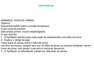 DINÂMICA: JOGO DO JORNAL  Objetivo:  Descontrair/refletir sobre a divisão de espaços.  O que você irá precisar:  Sala ampla, jornais, música alegre/agitada.  O que você faz:  1 - O facilitador distribui para cada dupla de adolescentes uma folha de jornal.  2 - Explica o código do jogo:  cada dupla se coloca sobre a folha de jornal;  ao ritmo da música, dançam sem sair da folha de jornal, ao sinal do facilitador, devem trocar de jornal, sem perder o parceiro e continuar dançando.  3 - O facilitador vai dificultando a dinâmica, dobrando os jornais.  DINÂMICAS 