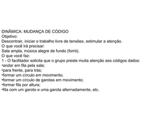 DINÂMICA: MUDANÇA DE CÓDIGO  Objetivo:  Descontrair, iniciar o trabalho livre de tensões, estimular a atenção.  O que você irá precisar:  Sala ampla, música alegre de fundo (forró).  O que você faz:  1 - O facilitador solicita que o grupo preste muita atenção aos códigos dados:  andar em fila pela sala;  para frente, para trás;  formar um círculo em movimento;  formar um círculo de garotas em movimento;  formar fila por altura;  fila com um garoto e uma garota alternadamente, etc.  