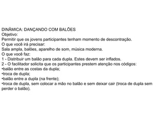 DINÂMICA: DANÇANDO COM BALÕES  Objetivo:  Permitir que os jovens participantes tenham momento de descontração.  O que você irá precisar:  Sala ampla, balões, aparelho de som, música moderna.  O que você faz:  1 - Distribuir um balão para cada dupla. Estes devem ser inflados.  2 - O facilitador solicita que os participantes prestem atenção nos códigos:  balão entre as costas da dupla;  troca de dupla;  balão entre a dupla (na frente);  troca de dupla, sem colocar a mão no balão e sem deixar cair (troca de dupla sem perder o balão).  
